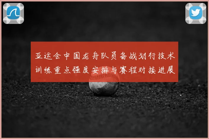 亚运会中国龙舟队员备战划行技术训练重点强度安排与赛程对接进展