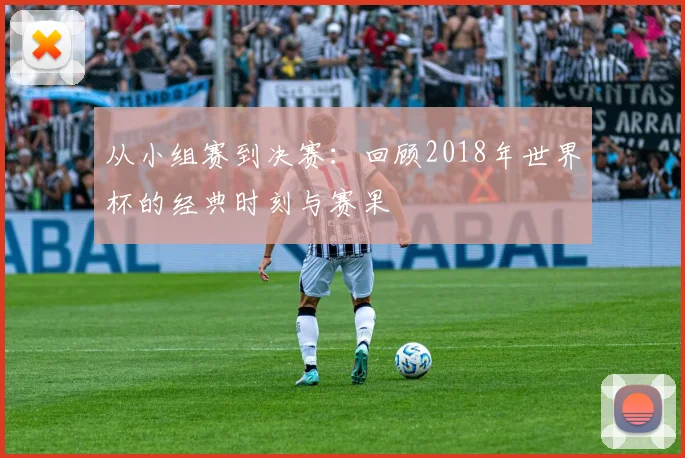 从小组赛到决赛：回顾2018年世界杯的经典时刻与赛果