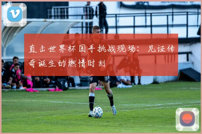 直击世界杯国手挑战现场：见证传奇诞生的燃情时刻
