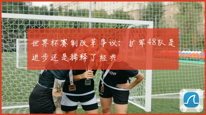 世界杯赛制改革争议：扩军48队是进步还是稀释了经典