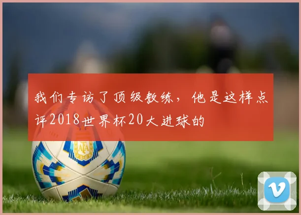 我们专访了顶级教练，他是这样点评2018世界杯20大进球的