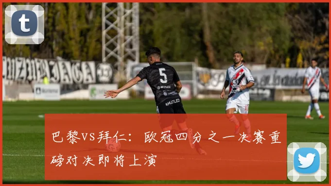 巴黎vs拜仁：欧冠四分之一决赛重磅对决即将上演
