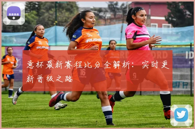 意杯最新赛程比分全解析:实时更新晋级之路