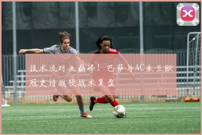 技术流对决巅峰！巴萨与AC米兰欧冠史诗战役战术复盘