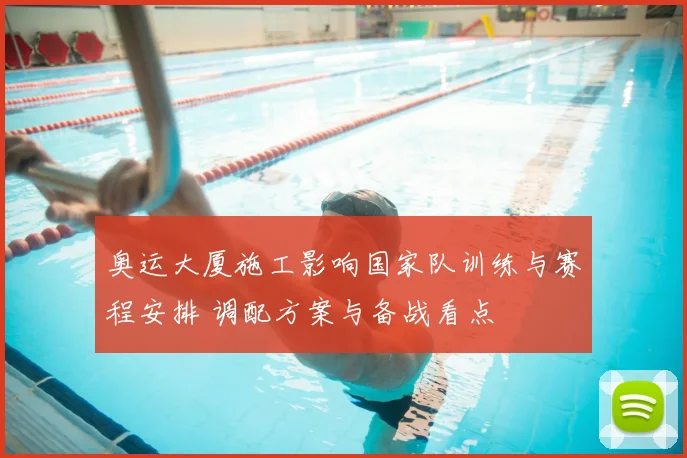 奥运大厦施工影响国家队训练与赛程安排 调配方案与备战看点