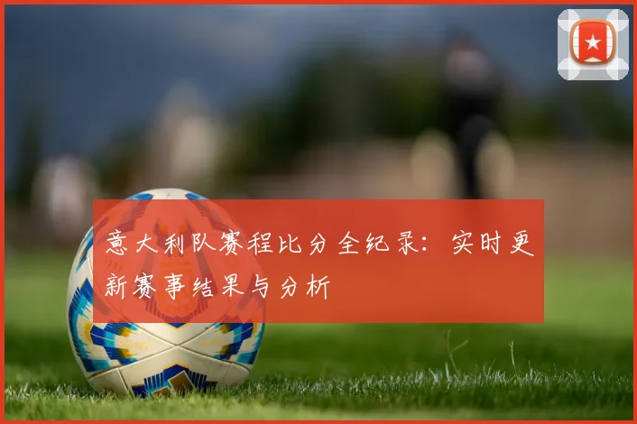 意大利队赛程比分全纪录：实时更新赛事结果与分析