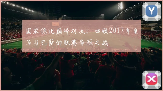 国家德比巅峰对决:回顾2017年皇马与巴萨的联赛争冠之战