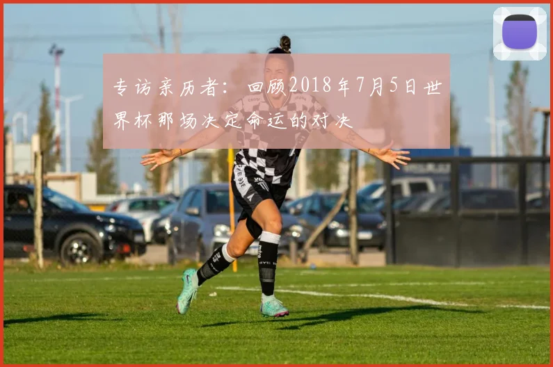 专访亲历者：回顾2018年7月5日世界杯那场决定命运的对决