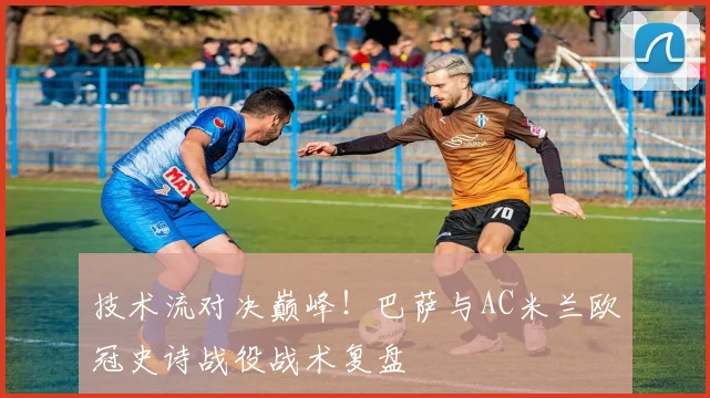 技术流对决巅峰！巴萨与AC米兰欧冠史诗战役战术复盘