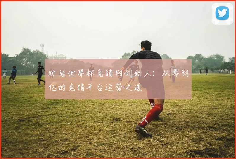 对话世界杯竞猜网创始人：从零到亿的竞猜平台运营之道