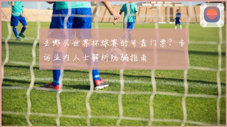 去哪买世界杯球赛的可靠门票？专访业内人士解析防骗指南