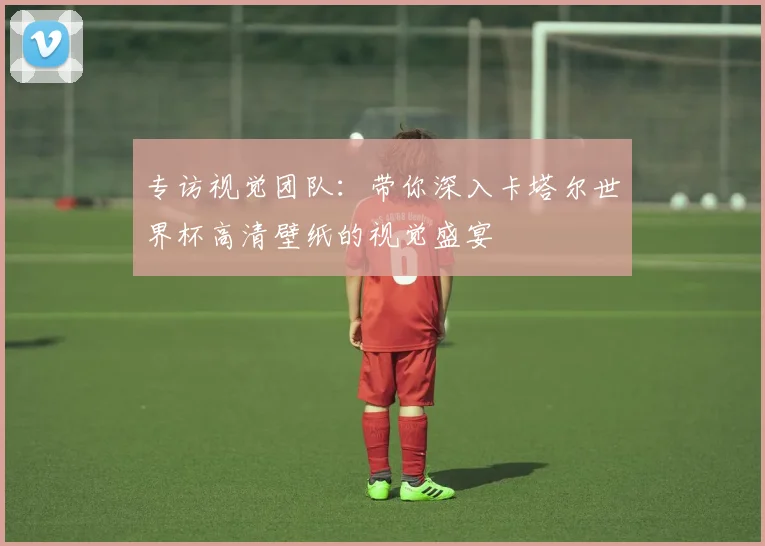 专访视觉团队：带你深入卡塔尔世界杯高清壁纸的视觉盛宴