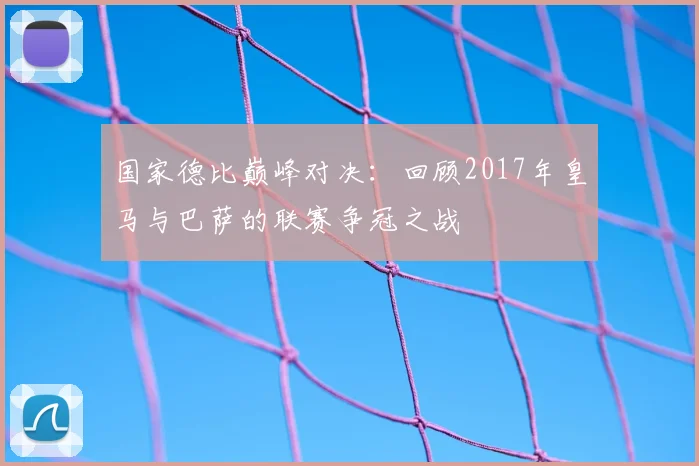 国家德比巅峰对决:回顾2017年皇马与巴萨的联赛争冠之战