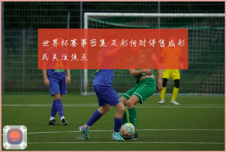 世界杯赛事密集 足彩何时停售成彩民关注焦点