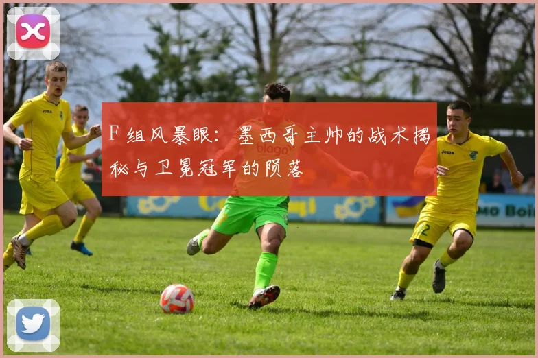 F 组风暴眼：墨西哥主帅的战术揭秘与卫冕冠军的陨落