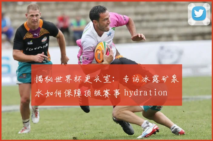 揭秘世界杯更衣室：专访冰露矿泉水如何保障顶级赛事 hydration