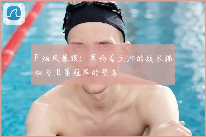 F 组风暴眼：墨西哥主帅的战术揭秘与卫冕冠军的陨落